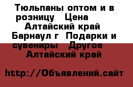 Тюльпаны оптом и в розницу › Цена ­ 28 - Алтайский край, Барнаул г. Подарки и сувениры » Другое   . Алтайский край